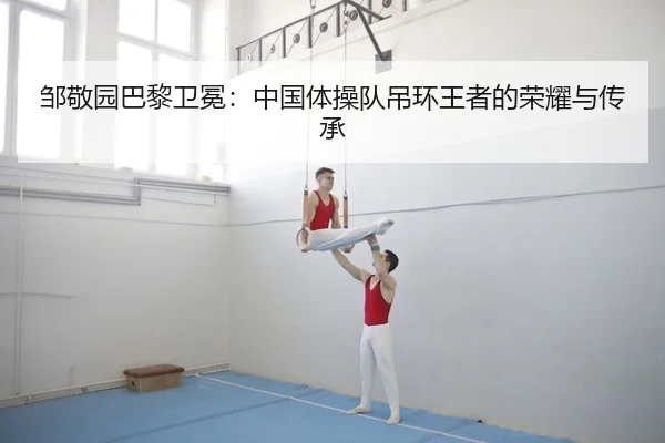 邹敬园巴黎卫冕：中国体操队吊环王者的荣耀与传承