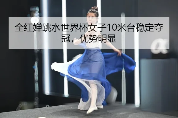 全红婵跳水世界杯女子10米台稳定夺冠，优势明显
